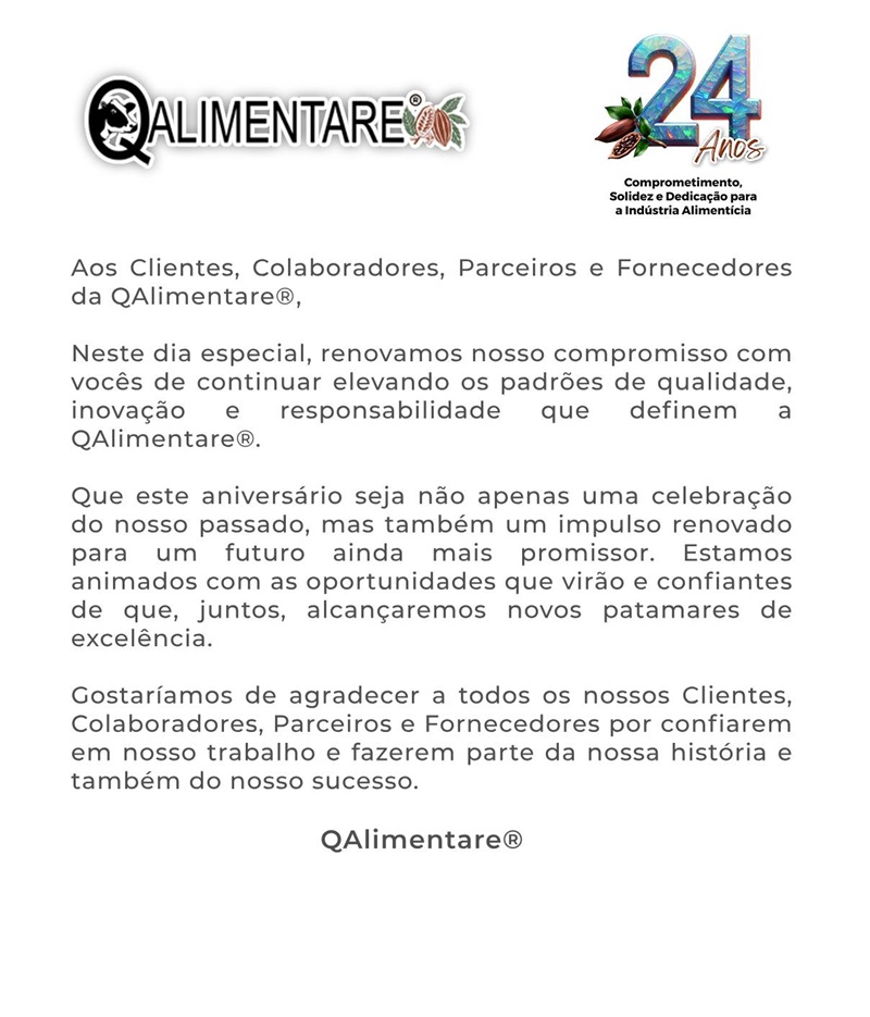 Aos Clientes, Colaboradores, Parceiros e Fornecedores da QAlimentare. Neste dia especial, renovamos nosso compromisso com vocês de continuar elevando os padrões de qualidade, inovação e responsabilidade que definem a QAlimentare. Que este aniversário seja não apenas uma celebração do nosso passado, mas também um impulso renovado para um futuro ainda mais promissor. Estamos animados com as oportunidades que virão e confiantes de que, juntos, alcançaremos novos patamares de excelência. Gostaríamos de agradecer a todos os nossos Clientes, Colaboradores, Parceiros e Fornecedores por confiarem em nosso trabalho e fazerem parte da nossa história e também do nosso sucesso.